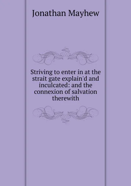 Обложка книги Striving to enter in at the strait gate explain.d and inculcated: and the connexion of salvation therewith, Jonathan Mayhew