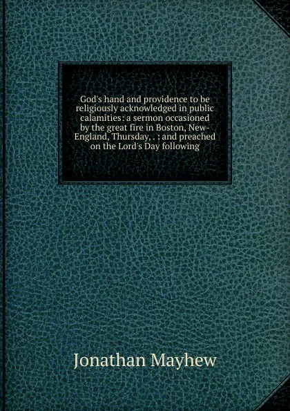 Обложка книги God.s hand and providence to be religiously acknowledged in public calamities: a sermon occasioned by the great fire in Boston, New-England, Thursday, . : and preached on the Lord.s Day following, Jonathan Mayhew