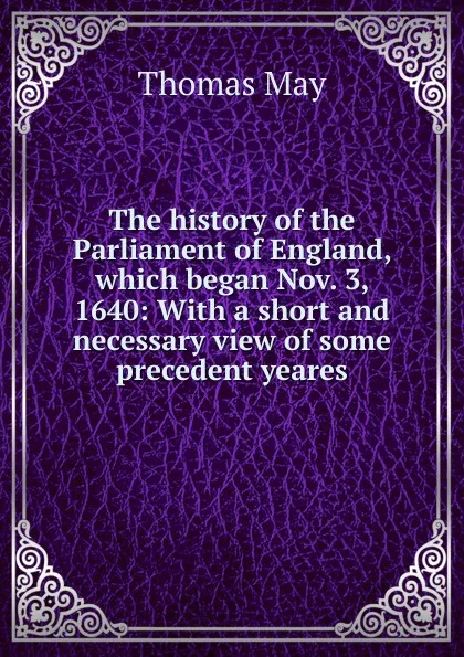 Обложка книги The history of the Parliament of England, which began Nov. 3, 1640: With a short and necessary view of some precedent yeares, Thomas May