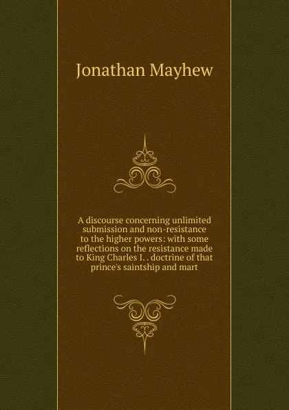 Обложка книги A discourse concerning unlimited submission and non-resistance to the higher powers: with some reflections on the resistance made to King Charles I. . doctrine of that prince.s saintship and mart, Jonathan Mayhew