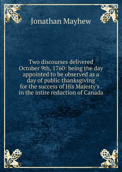 Обложка книги Two discourses delivered October 9th, 1760: being the day appointed to be observed as a day of public thanksgiving for the success of His Majesty.s . in the intire reduction of Canada, Jonathan Mayhew