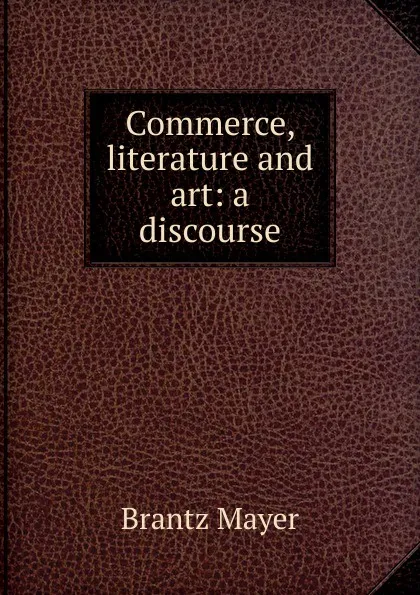 Обложка книги Commerce, literature and art: a discourse, Brantz Mayer