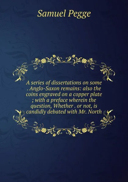 Обложка книги A series of dissertations on some . Anglo-Saxon remains: also the coins engraved on a copper plate ; with a preface wherein the question, Whether . or not, is candidly debated with Mr. North, Samuel Pegge
