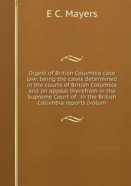 Обложка книги Digest of British Columbia case law: being the cases determined in the courts of British Columbia and on appeal therefrom in the Supreme Court of . in the British Columbia reports (volum, E C. Mayers