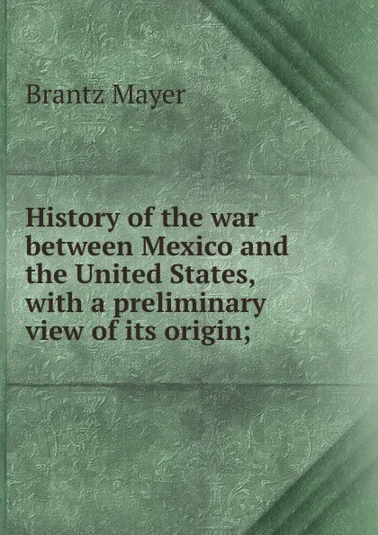 Обложка книги History of the war between Mexico and the United States, with a preliminary view of its origin;, Brantz Mayer