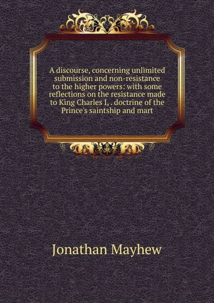 Обложка книги A discourse, concerning unlimited submission and non-resistance to the higher powers: with some reflections on the resistance made to King Charles I, . doctrine of the Prince.s saintship and mart, Jonathan Mayhew