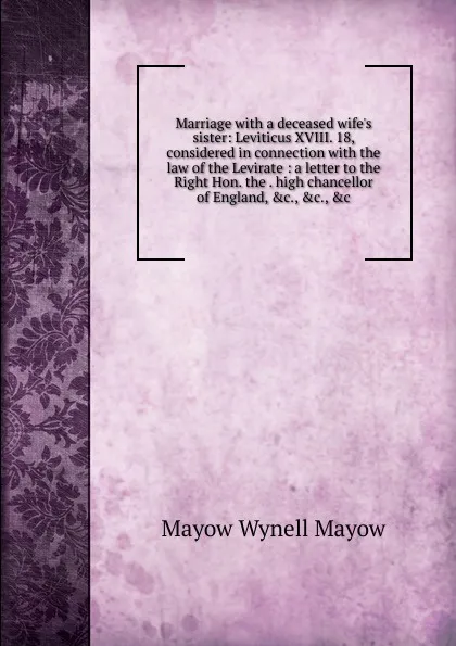 Обложка книги Marriage with a deceased wife.s sister: Leviticus XVIII. 18, considered in connection with the law of the Levirate : a letter to the Right Hon. the . high chancellor of England, .c., .c., .c., Mayow Wynell Mayow