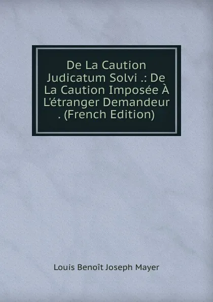 Обложка книги De La Caution Judicatum Solvi .: De La Caution Imposee A L.etranger Demandeur . (French Edition), Louis Benoît Joseph Mayer