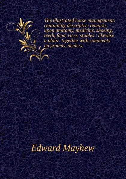 Обложка книги The illustrated horse management: containing descriptive remarks upon anatomy, medicine, shoeing, teeth, food, vices, stables : likewise a plain . together with comments on grooms, dealers,, Edward Mayhew