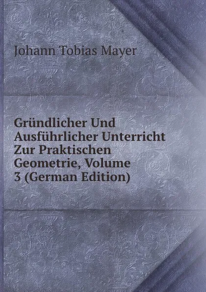 Обложка книги Grundlicher Und Ausfuhrlicher Unterricht Zur Praktischen Geometrie, Volume 3 (German Edition), Johann Tobias Mayer