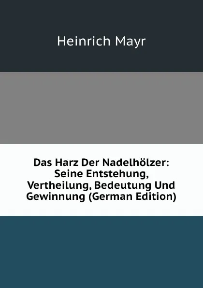 Обложка книги Das Harz Der Nadelholzer: Seine Entstehung, Vertheilung, Bedeutung Und Gewinnung (German Edition), Heinrich Mayr