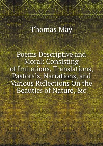 Обложка книги Poems Descriptive and Moral: Consisting of Imitations, Translations, Pastorals, Narrations, and Various Reflections On the Beauties of Nature, .c, Thomas May