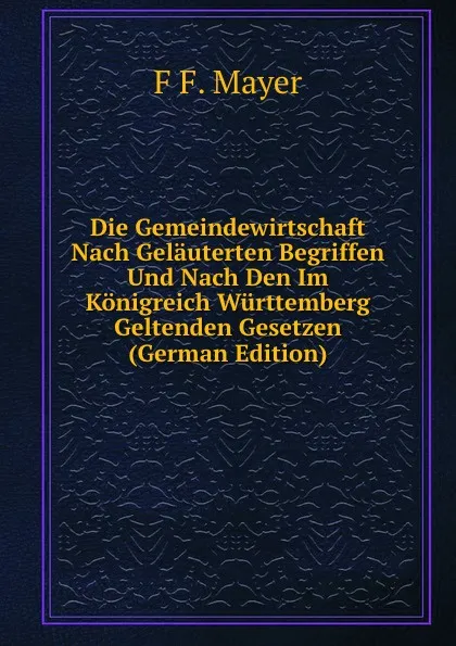 Обложка книги Die Gemeindewirtschaft Nach Gelauterten Begriffen Und Nach Den Im Konigreich Wurttemberg Geltenden Gesetzen (German Edition), F F. Mayer