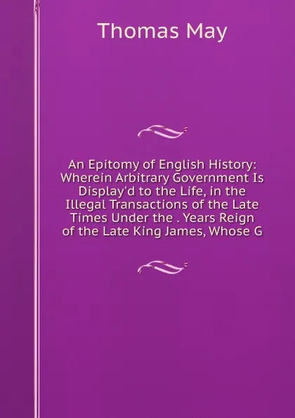 Обложка книги An Epitomy of English History: Wherein Arbitrary Government Is Display.d to the Life, in the Illegal Transactions of the Late Times Under the . Years Reign of the Late King James, Whose G, Thomas May