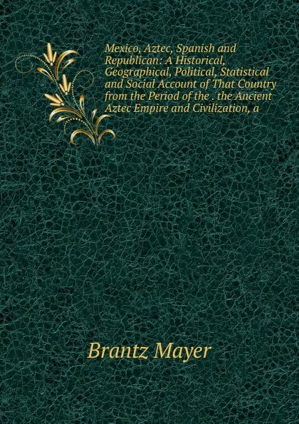 Обложка книги Mexico, Aztec, Spanish and Republican: A Historical, Geographical, Political, Statistical and Social Account of That Country from the Period of the . the Ancient Aztec Empire and Civilization, a, Brantz Mayer