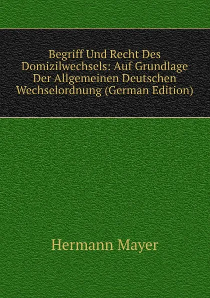 Обложка книги Begriff Und Recht Des Domizilwechsels: Auf Grundlage Der Allgemeinen Deutschen Wechselordnung (German Edition), Hermann Mayer