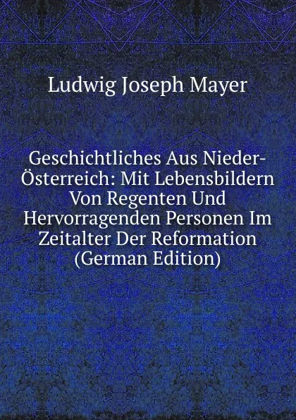 Обложка книги Geschichtliches Aus Nieder-Osterreich: Mit Lebensbildern Von Regenten Und Hervorragenden Personen Im Zeitalter Der Reformation (German Edition), Ludwig Joseph Mayer