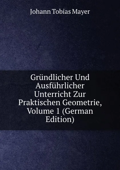 Обложка книги Grundlicher Und Ausfuhrlicher Unterricht Zur Praktischen Geometrie, Volume 1 (German Edition), Johann Tobias Mayer