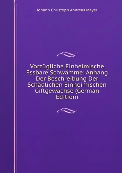 Обложка книги Vorzugliche Einheimische Essbare Schwamme: Anhang Der Beschreibung Der Schadlichen Einheimischen Giftgewachse (German Edition), Johann Christoph Andreas Mayer