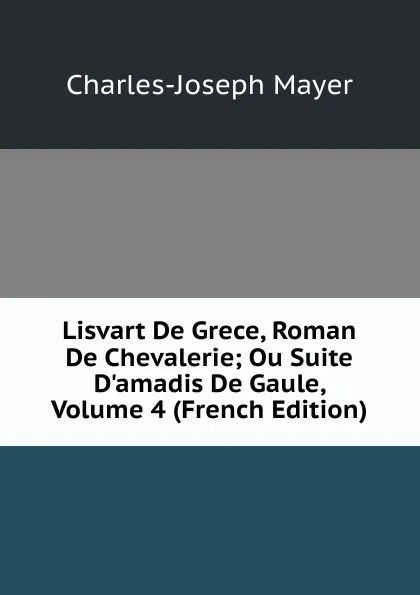 Обложка книги Lisvart De Grece, Roman De Chevalerie; Ou Suite D.amadis De Gaule, Volume 4 (French Edition), Charles-Joseph Mayer