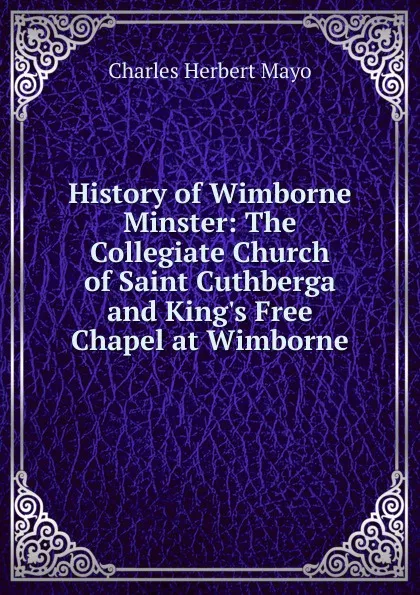 Обложка книги History of Wimborne Minster: The Collegiate Church of Saint Cuthberga and King.s Free Chapel at Wimborne, Charles Herbert Mayo