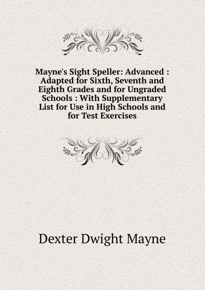 Обложка книги Mayne.s Sight Speller: Advanced : Adapted for Sixth, Seventh and Eighth Grades and for Ungraded Schools : With Supplementary List for Use in High Schools and for Test Exercises, Dexter Dwight Mayne