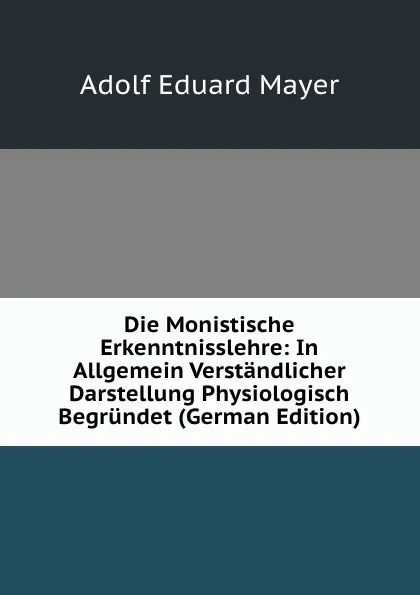 Обложка книги Die Monistische Erkenntnisslehre: In Allgemein Verstandlicher Darstellung Physiologisch Begrundet (German Edition), Adolf Eduard Mayer