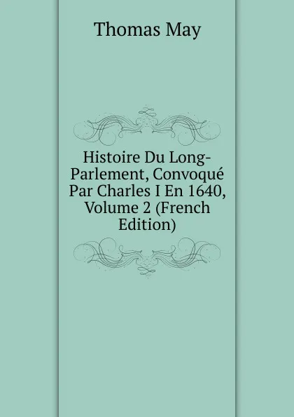 Обложка книги Histoire Du Long-Parlement, Convoque Par Charles I En 1640, Volume 2 (French Edition), Thomas May