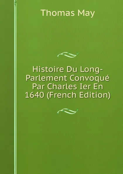 Обложка книги Histoire Du Long-Parlement Convoque Par Charles Ier En 1640 (French Edition), Thomas May