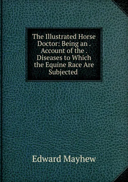 Обложка книги The Illustrated Horse Doctor: Being an . Account of the . Diseases to Which the Equine Race Are Subjected ., Edward Mayhew