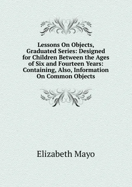 Обложка книги Lessons On Objects, Graduated Series: Designed for Children Between the Ages of Six and Fourteen Years: Containing, Also, Information On Common Objects, Elizabeth Mayo