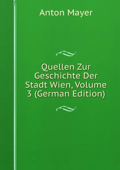 Обложка книги Quellen Zur Geschichte Der Stadt Wien, Volume 3 (German Edition), Anton Mayer