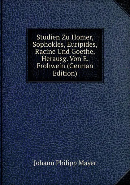 Обложка книги Studien Zu Homer, Sophokles, Euripides, Racine Und Goethe, Herausg. Von E. Frohwein (German Edition), Johann Philipp Mayer