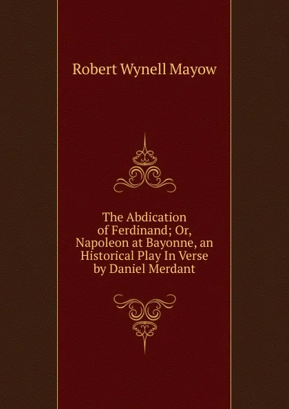 Обложка книги The Abdication of Ferdinand; Or, Napoleon at Bayonne, an Historical Play In Verse by Daniel Merdant, Robert Wynell Mayow