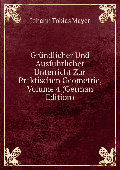 Обложка книги Grundlicher Und Ausfuhrlicher Unterricht Zur Praktischen Geometrie, Volume 4 (German Edition), Johann Tobias Mayer