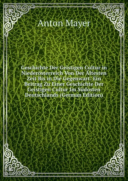 Обложка книги Geschichte Der Geistigen Cultur in Niederosterreich Von Der Altesten Zeit Bis in Die Gegenwart: Ein Beitrag Zu Einer Geschichte Der Geistigen Cultur Im Sudosten Deutschlands (German Edition), Anton Mayer