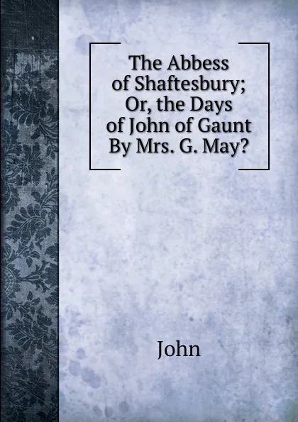 Обложка книги The Abbess of Shaftesbury; Or, the Days of John of Gaunt By Mrs. G. May.., John