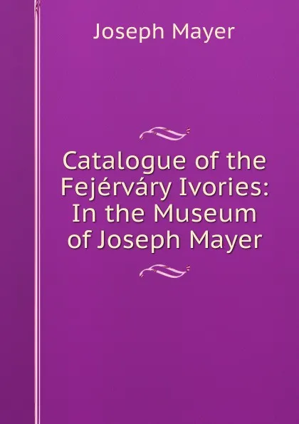 Обложка книги Catalogue of the Fejervary Ivories: In the Museum of Joseph Mayer, Joseph Mayer