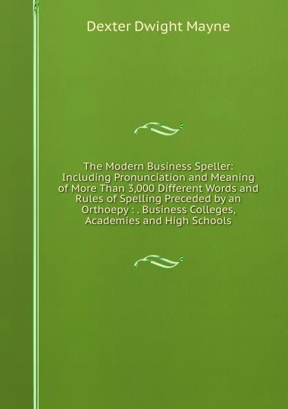 Обложка книги The Modern Business Speller: Including Pronunciation and Meaning of More Than 3,000 Different Words and Rules of Spelling Preceded by an Orthoepy : . Business Colleges, Academies and High Schools, Dexter Dwight Mayne