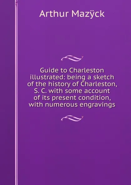 Обложка книги Guide to Charleston illustrated: being a sketch of the history of Charleston, S. C. with some account of its present condition, with numerous engravings, Arthur Mazÿck