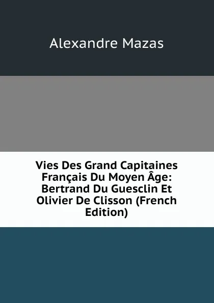 Обложка книги Vies Des Grand Capitaines Francais Du Moyen Age: Bertrand Du Guesclin Et Olivier De Clisson (French Edition), Alexandre Mazas