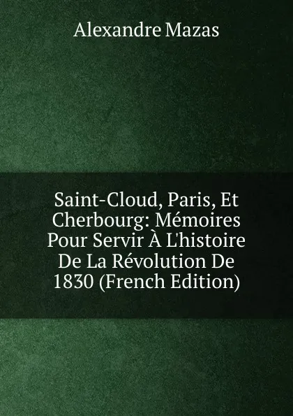 Обложка книги Saint-Cloud, Paris, Et Cherbourg: Memoires Pour Servir A L.histoire De La Revolution De 1830 (French Edition), Alexandre Mazas