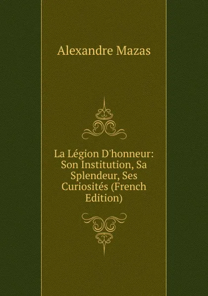 Обложка книги La Legion D.honneur: Son Institution, Sa Splendeur, Ses Curiosites (French Edition), Alexandre Mazas