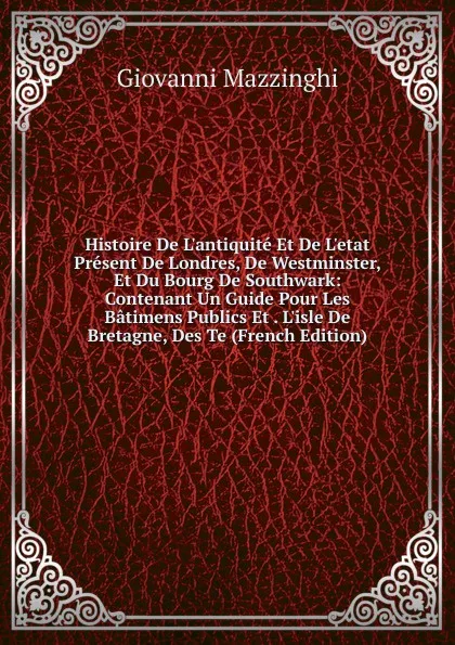 Обложка книги Histoire De L.antiquite Et De L.etat Present De Londres, De Westminster, Et Du Bourg De Southwark: Contenant Un Guide Pour Les Batimens Publics Et . L.isle De Bretagne, Des Te (French Edition), Giovanni Mazzinghi