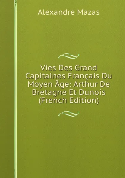 Обложка книги Vies Des Grand Capitaines Francais Du Moyen Age: Arthur De Bretagne Et Dunois (French Edition), Alexandre Mazas