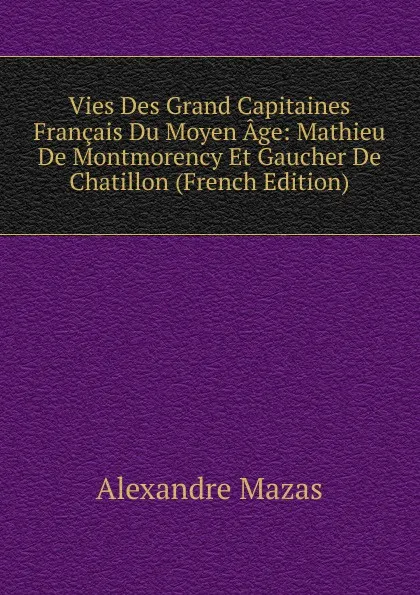 Обложка книги Vies Des Grand Capitaines Francais Du Moyen Age: Mathieu De Montmorency Et Gaucher De Chatillon (French Edition), Alexandre Mazas