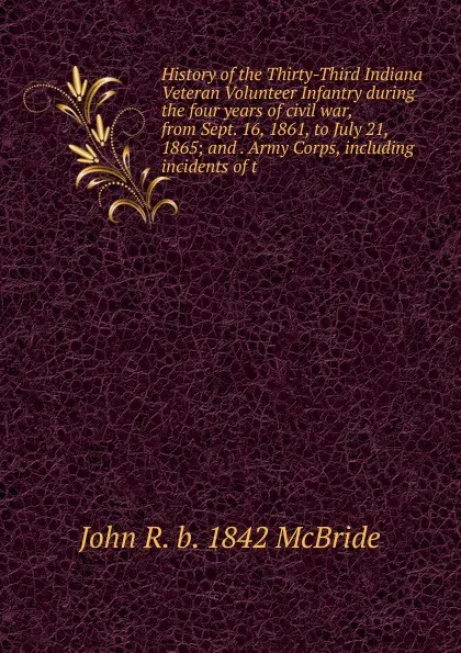 Обложка книги History of the Thirty-Third Indiana Veteran Volunteer Infantry during the four years of civil war, from Sept. 16, 1861, to July 21, 1865; and . Army Corps, including incidents of t, John R. b. 1842 McBride