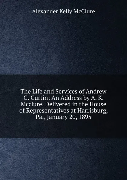 Обложка книги The Life and Services of Andrew G. Curtin: An Address by A. K. Mcclure, Delivered in the House of Representatives at Harrisburg, Pa., January 20, 1895, Alexander K. McClure