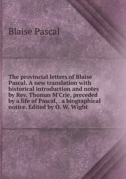 Обложка книги The provincial letters of Blaise Pascal. A new translation with historical introduction and notes by Rev. Thomas M.Crie, preceded by a life of Pascal, . a biographical notice. Edited by O. W. Wight, Blaise Pascal
