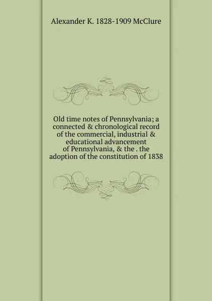 Обложка книги Old time notes of Pennsylvania; a connected . chronological record of the commercial, industrial . educational advancement of Pennsylvania, . the . the adoption of the constitution of 1838, Alexander K. McClure